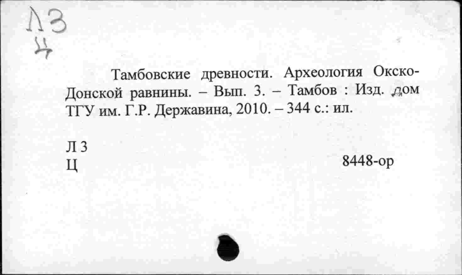 ﻿Аг
ч*
Тамбовские древности. Археология Окско-Донской равнины. — Вып. 3. — Тамбов : Изд. дом ТГУ им. Г.Р. Державина, 2010. - 344 с.: ил.
Л 3 ц	8448-ор